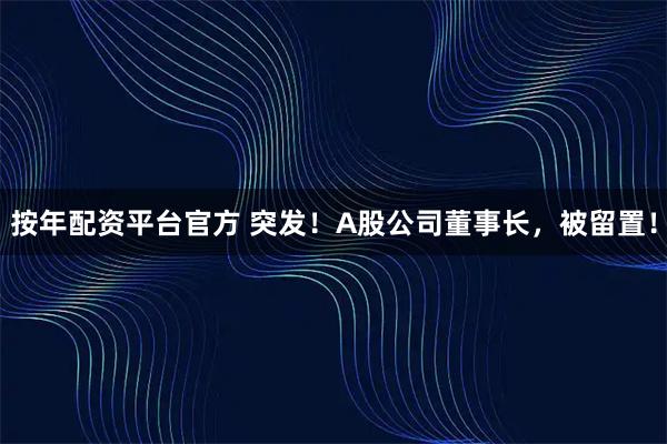 按年配资平台官方 突发！A股公司董事长，被留置！