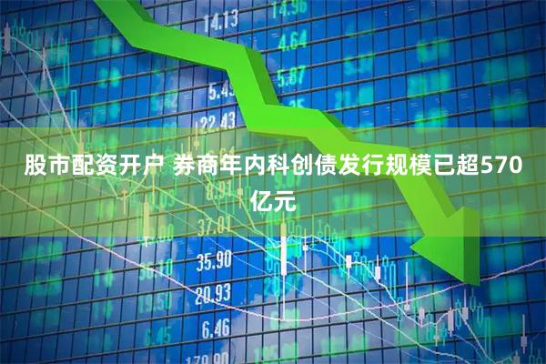 股市配资开户 券商年内科创债发行规模已超570亿元