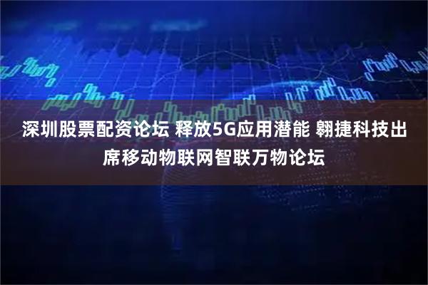 深圳股票配资论坛 释放5G应用潜能 翱捷科技出席移动物联网智联万物论坛