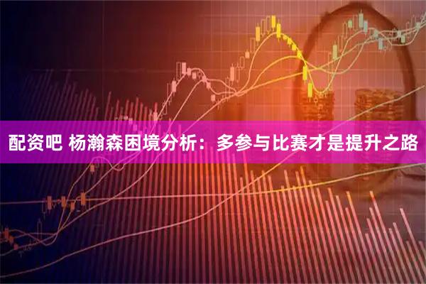 配资吧 杨瀚森困境分析：多参与比赛才是提升之路