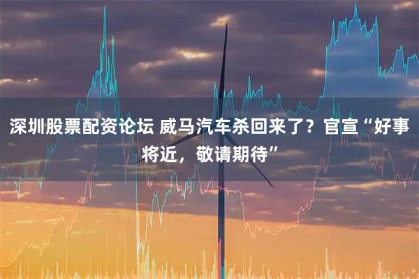 深圳股票配资论坛 威马汽车杀回来了？官宣“好事将近，敬请期待”