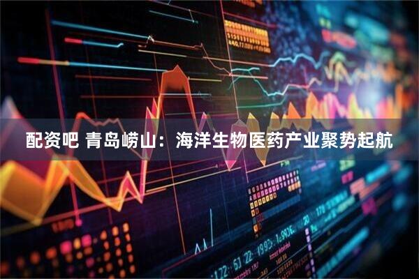 配资吧 青岛崂山：海洋生物医药产业聚势起航