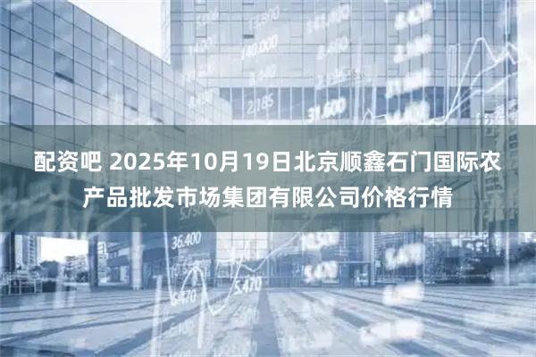 配资吧 2025年10月19日北京顺鑫石门国际农产品批发市场集团有限公司价格行情