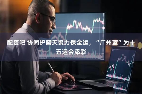 配资吧 协同护蓝天聚力保全运，“广州蓝”为十五运会添彩