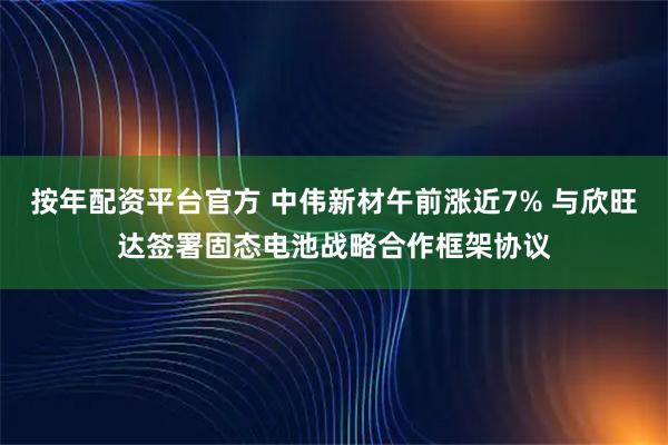 按年配资平台官方 中伟新材午前涨近7% 与欣旺达签署固态电池战略合作框架协议