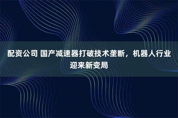配资公司 国产减速器打破技术垄断，机器人行业迎来新变局