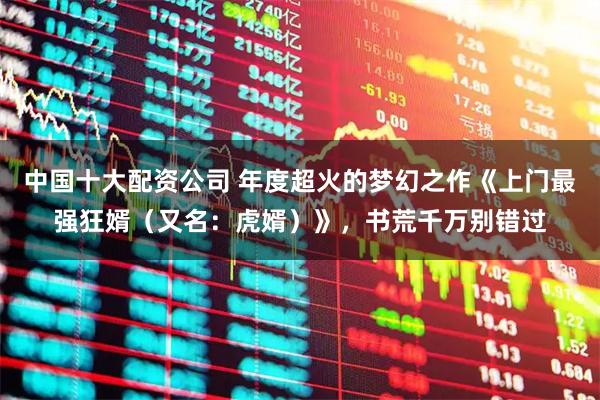 中国十大配资公司 年度超火的梦幻之作《上门最强狂婿（又名：虎婿）》，书荒千万别错过