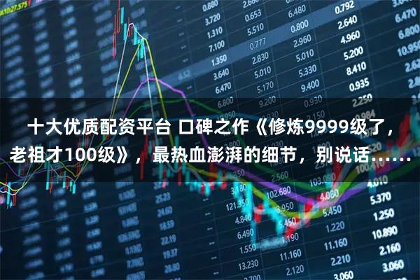 十大优质配资平台 口碑之作《修炼9999级了，老祖才100级》，最热血澎湃的细节，别说话……