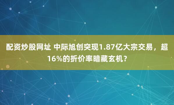 配资炒股网址 中际旭创突现1.87亿大宗交易，超16%的折价率暗藏玄机？