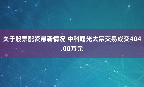 关于股票配资最新情况 中科曙光大宗交易成交404.00万元