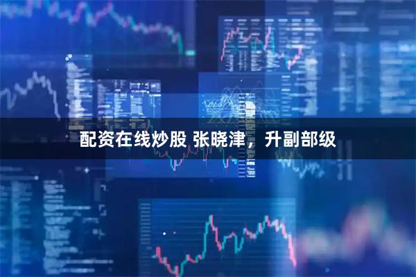 配资在线炒股 张晓津，升副部级