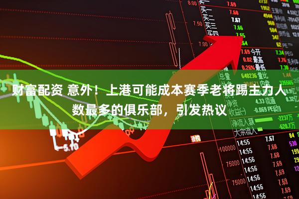财富配资 意外！上港可能成本赛季老将踢主力人数最多的俱乐部，引发热议