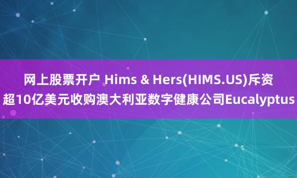 网上股票开户 Hims & Hers(HIMS.US)斥资超10亿美元收购澳大利亚数字健康公司Eucalyptus