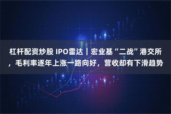 杠杆配资炒股 IPO雷达｜宏业基“二战”港交所，毛利率逐年上涨一路向好，营收却有下滑趋势