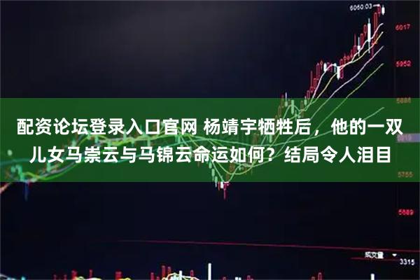 配资论坛登录入口官网 杨靖宇牺牲后，他的一双儿女马崇云与马锦云命运如何？结局令人泪目