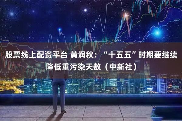 股票线上配资平台 黄润秋:“十五五”时期要继续降低重污染天数(中新社)