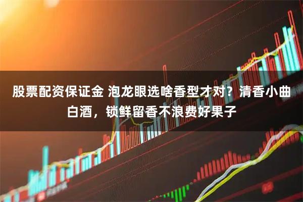 股票配资保证金 泡龙眼选啥香型才对?清香小曲白酒,锁鲜留香不浪费好果子