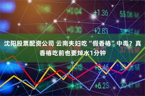 沈阳股票配资公司 云南夫妇吃“假香椿”中毒？真香椿吃前也要焯水1分钟