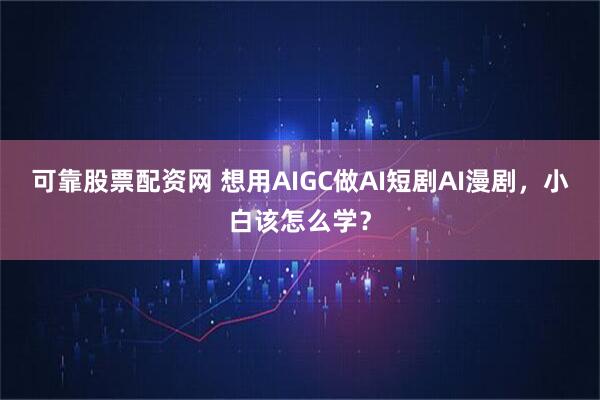 可靠股票配资网 想用AIGC做AI短剧AI漫剧，小白该怎么学？