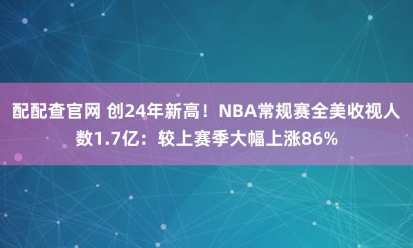 配配查官网 创24年新高！NBA常规赛全美收视人数1.7亿：较上赛季大幅上涨86%