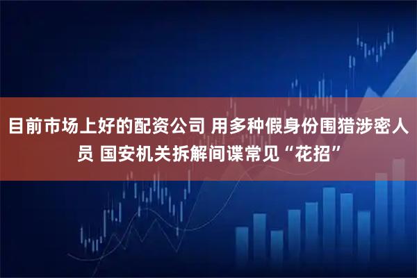 目前市场上好的配资公司 用多种假身份围猎涉密人员 国安机关拆解间谍常见“花招”