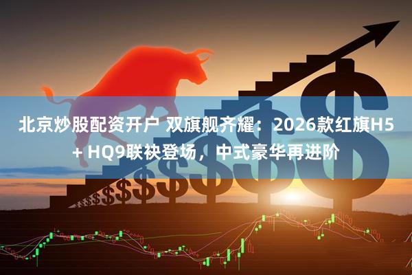北京炒股配资开户 双旗舰齐耀：2026款红旗H5+ HQ9联袂登场，中式豪华再进阶