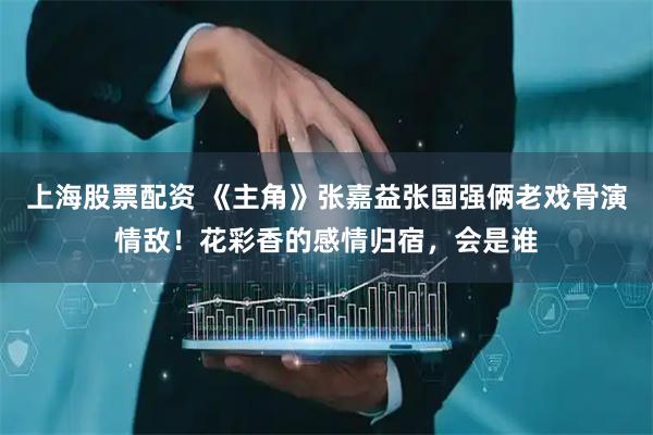 上海股票配资 《主角》张嘉益张国强俩老戏骨演情敌！花彩香的感情归宿，会是谁
