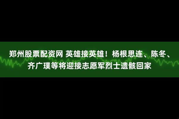 郑州股票配资网 英雄接英雄！杨根思连、陈冬、齐广璞等将迎接志愿军烈士遗骸回家