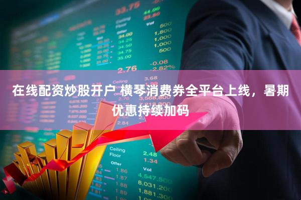在线配资炒股开户 横琴消费券全平台上线，暑期优惠持续加码