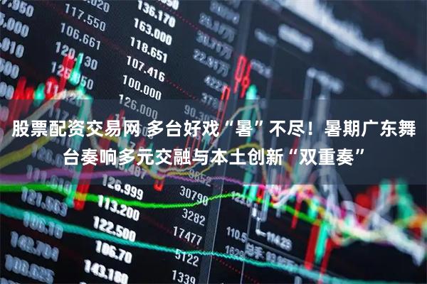 股票配资交易网 多台好戏“暑”不尽！暑期广东舞台奏响多元交融与本土创新“双重奏”
