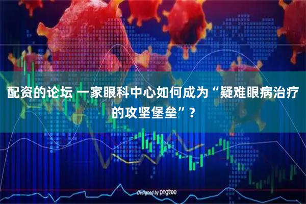 配资的论坛 一家眼科中心如何成为“疑难眼病治疗的攻坚堡垒”？