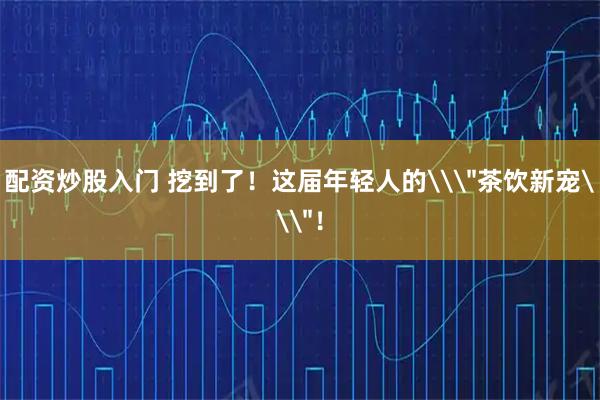 配资炒股入门 挖到了！这届年轻人的\＂茶饮新宠\＂！