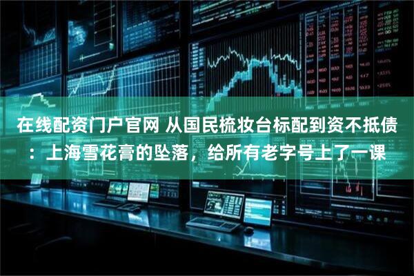 在线配资门户官网 从国民梳妆台标配到资不抵债：上海雪花膏的坠落，给所有老字号上了一课
