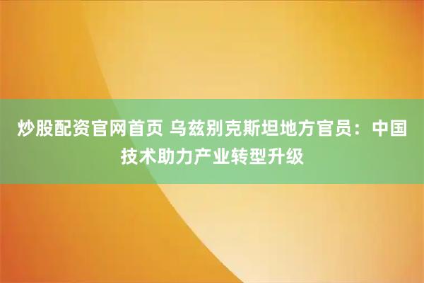 炒股配资官网首页 乌兹别克斯坦地方官员：中国技术助力产业转型升级